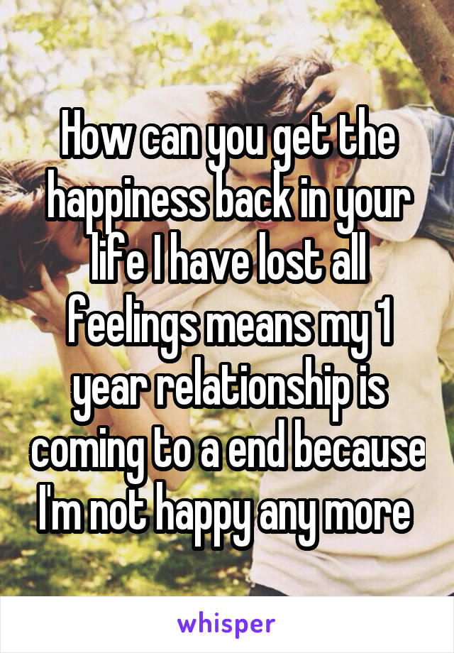 How can you get the happiness back in your life I have lost all feelings means my 1 year relationship is coming to a end because I'm not happy any more 