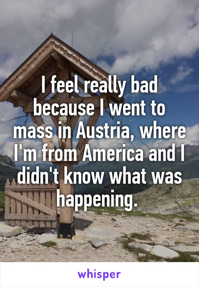 I feel really bad because I went to mass in Austria, where I'm from America and I didn't know what was happening. 