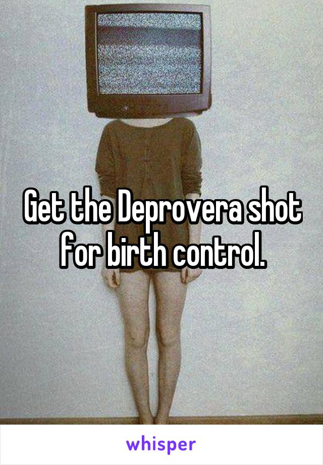 Get the Deprovera shot for birth control.