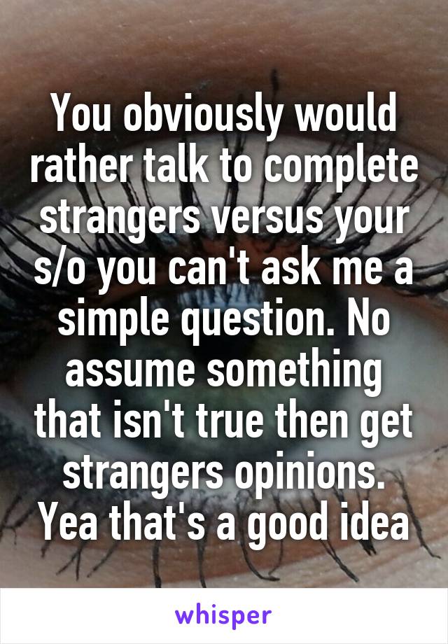 You obviously would rather talk to complete strangers versus your s/o you can't ask me a simple question. No assume something that isn't true then get strangers opinions. Yea that's a good idea