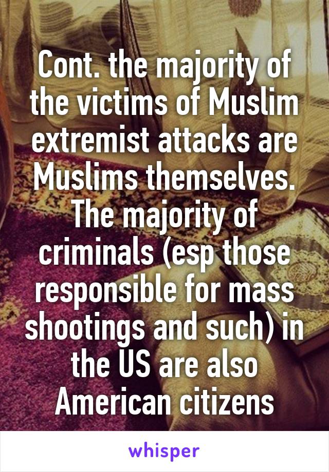 Cont. the majority of the victims of Muslim extremist attacks are Muslims themselves. The majority of criminals (esp those responsible for mass shootings and such) in the US are also American citizens