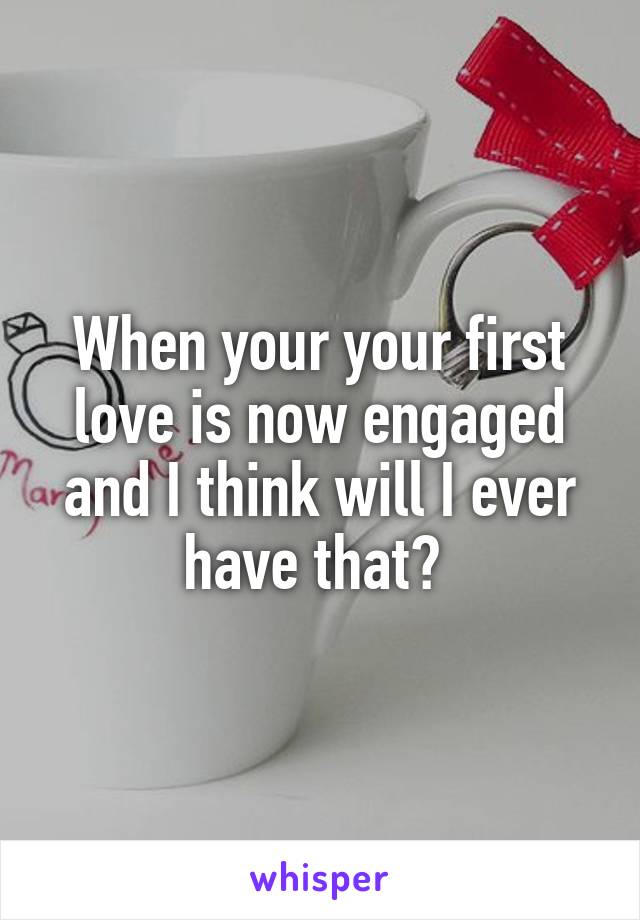 When your your first love is now engaged and I think will I ever have that? 