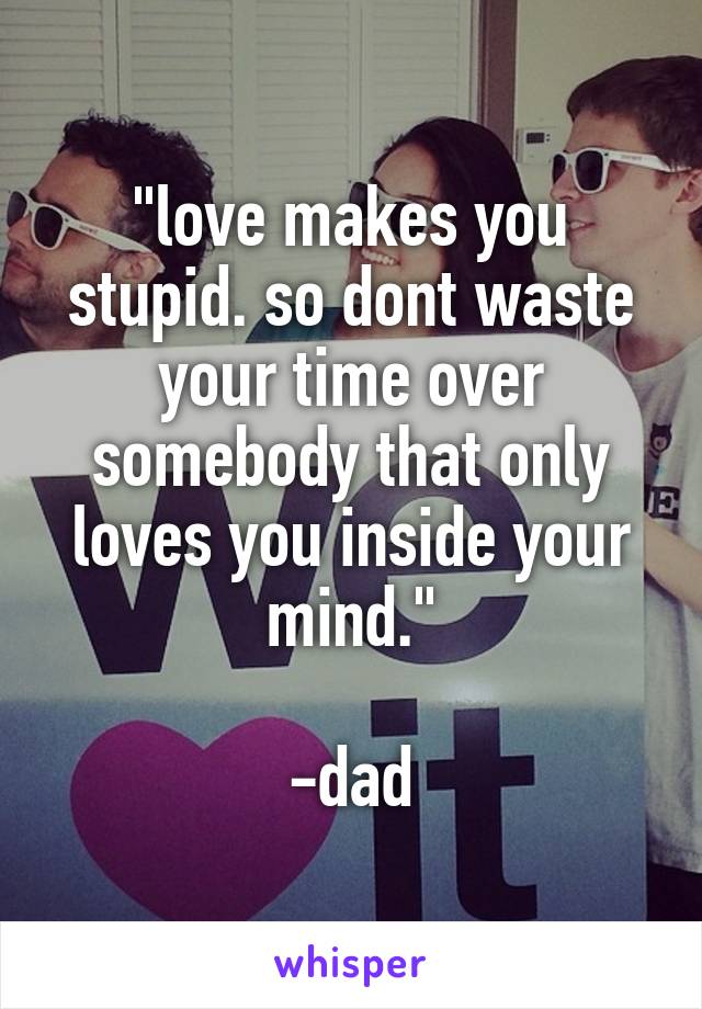 "love makes you stupid. so dont waste your time over somebody that only loves you inside your mind."

-dad