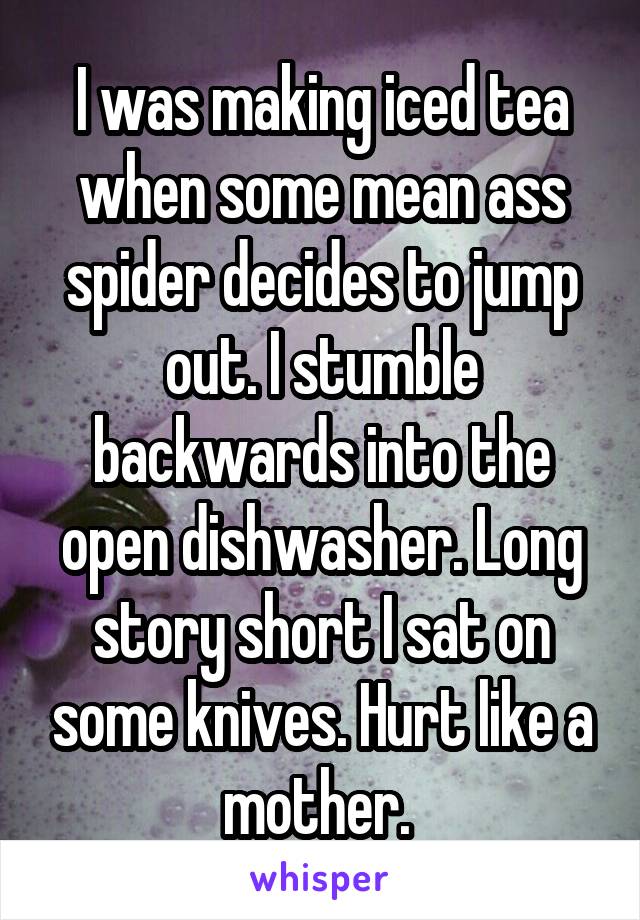 I was making iced tea when some mean ass spider decides to jump out. I stumble backwards into the open dishwasher. Long story short I sat on some knives. Hurt like a mother. 