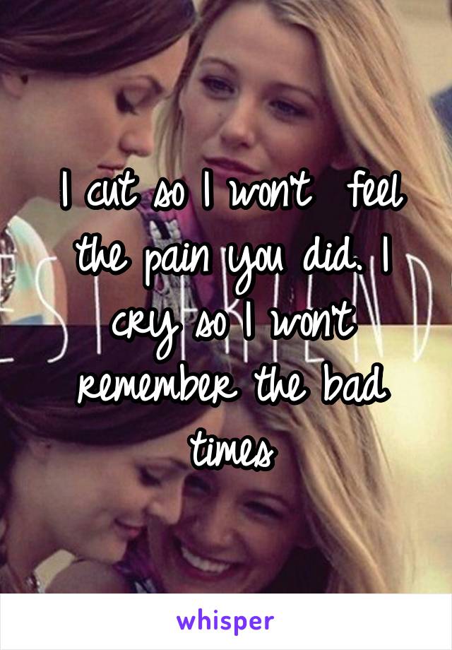 I cut so I won't  feel the pain you did. I cry so I won't remember the bad times