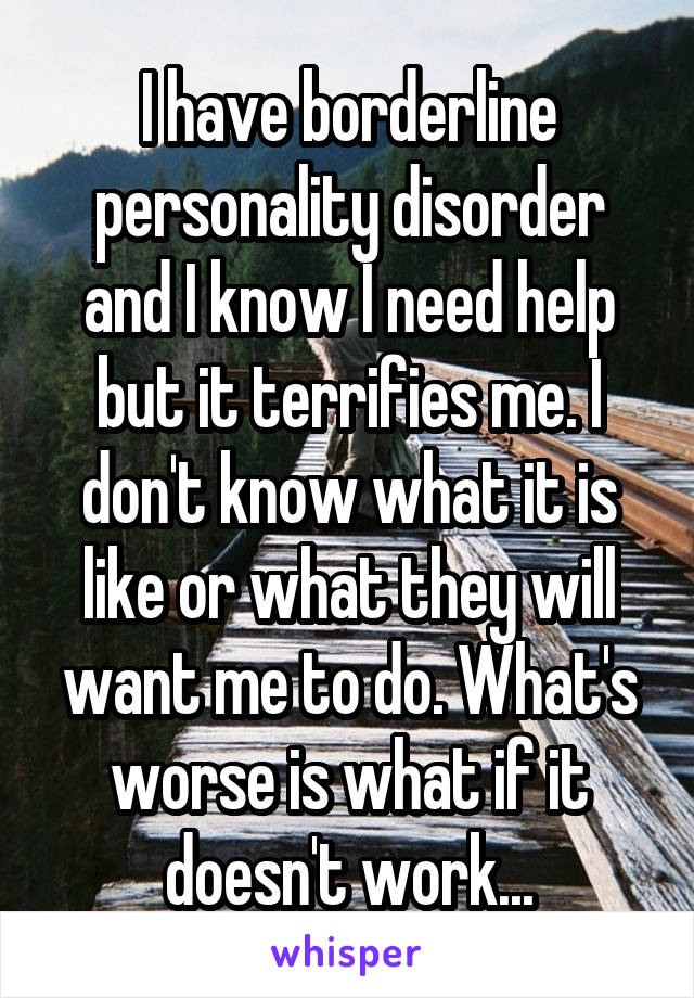 I have borderline personality disorder and I know I need help but it terrifies me. I don't know what it is like or what they will want me to do. What's worse is what if it doesn't work...
