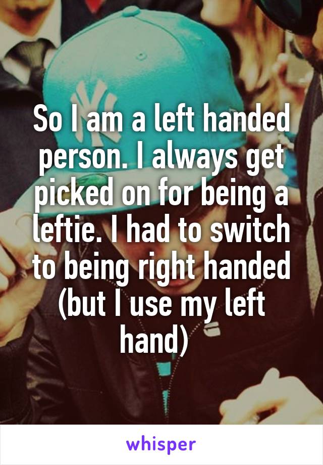 So I am a left handed person. I always get picked on for being a leftie. I had to switch to being right handed (but I use my left hand)  