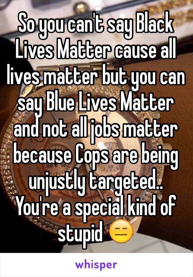 So you can't say Black Lives Matter cause all lives matter but you can say Blue Lives Matter and not all jobs matter because Cops are being unjustly targeted.. You're a special kind of stupid 😑