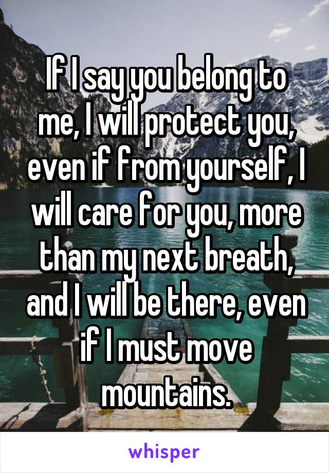 If I say you belong to me, I will protect you, even if from yourself, I will care for you, more than my next breath, and I will be there, even if I must move mountains.