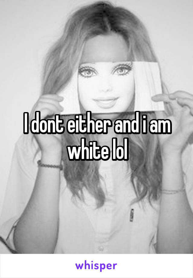 I dont either and i am white lol