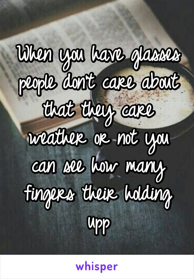 When you have glasses people don't care about that they care weather or not you can see how many fingers their holding upp