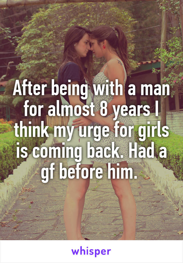 After being with a man for almost 8 years I think my urge for girls is coming back. Had a gf before him. 