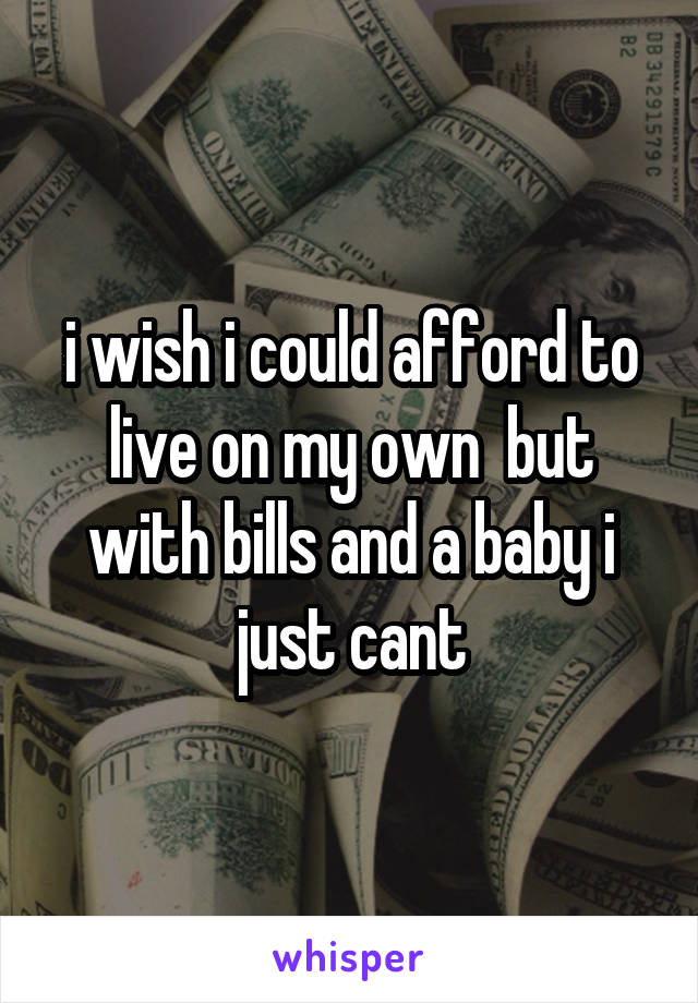 i wish i could afford to live on my own  but with bills and a baby i just cant