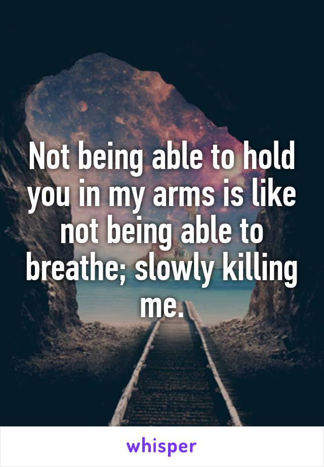 Not being able to hold you in my arms is like not being able to breathe; slowly killing me.