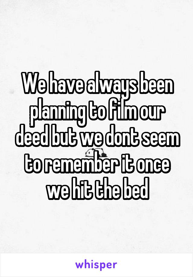 We have always been planning to film our deed but we dont seem to remember it once we hit the bed