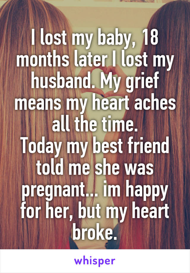 I lost my baby, 18 months later I lost my husband. My grief means my heart aches all the time.
Today my best friend told me she was pregnant... im happy for her, but my heart broke.