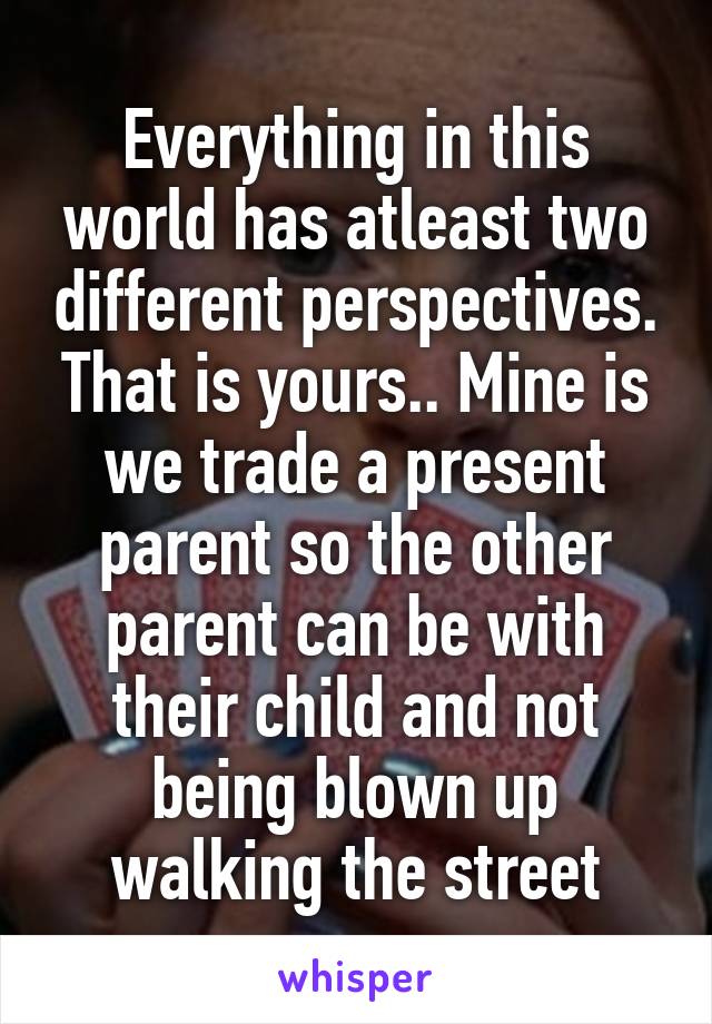 Everything in this world has atleast two different perspectives. That is yours.. Mine is we trade a present parent so the other parent can be with their child and not being blown up walking the street