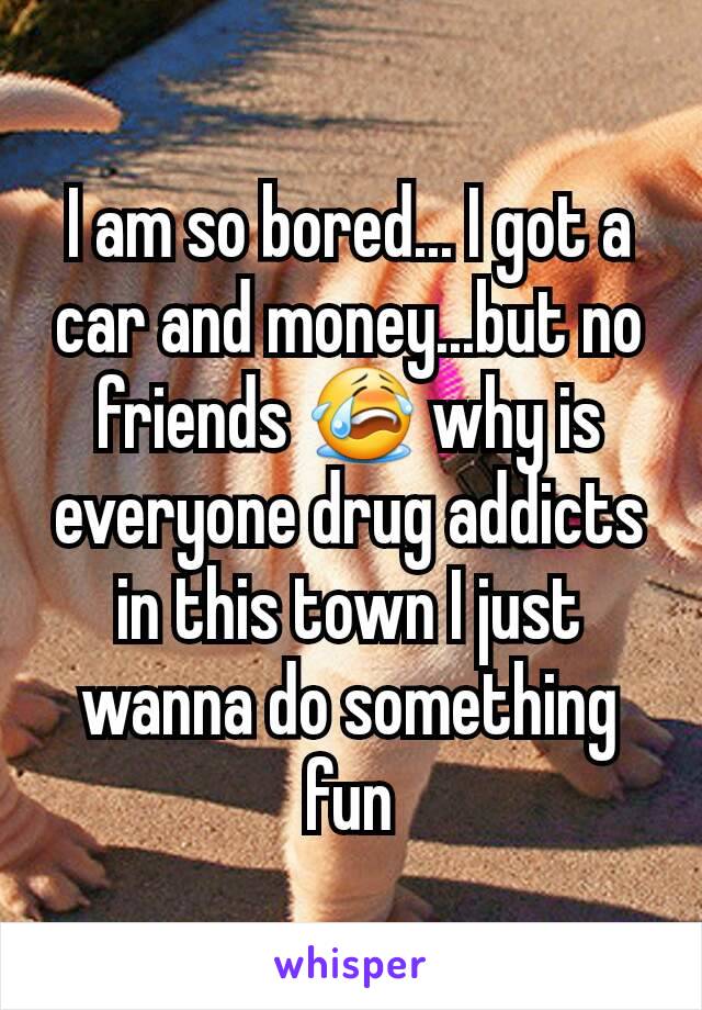 I am so bored... I got a car and money...but no friends 😭 why is everyone drug addicts in this town I just wanna do something fun