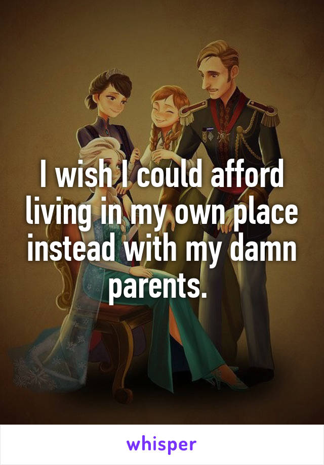 I wish I could afford living in my own place instead with my damn parents. 