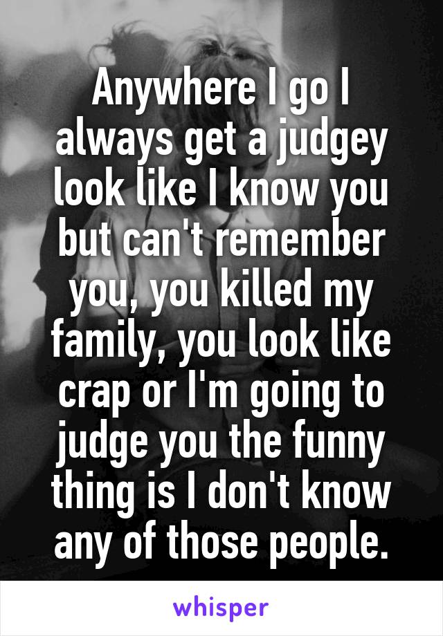 Anywhere I go I always get a judgey look like I know you but can't remember you, you killed my family, you look like crap or I'm going to judge you the funny thing is I don't know any of those people.