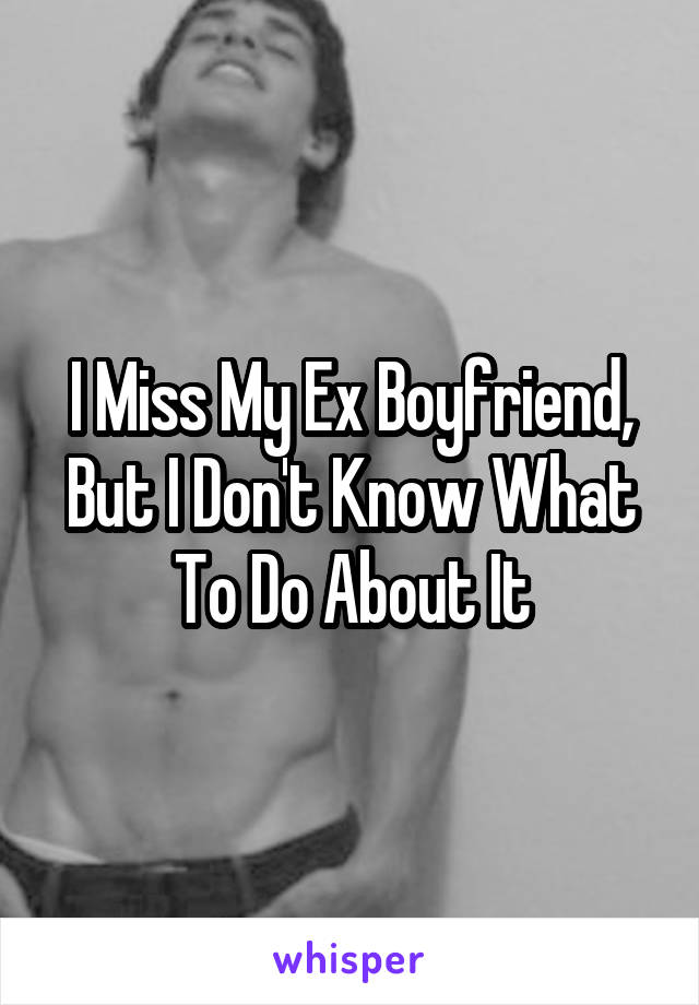 I Miss My Ex Boyfriend, But I Don't Know What To Do About It