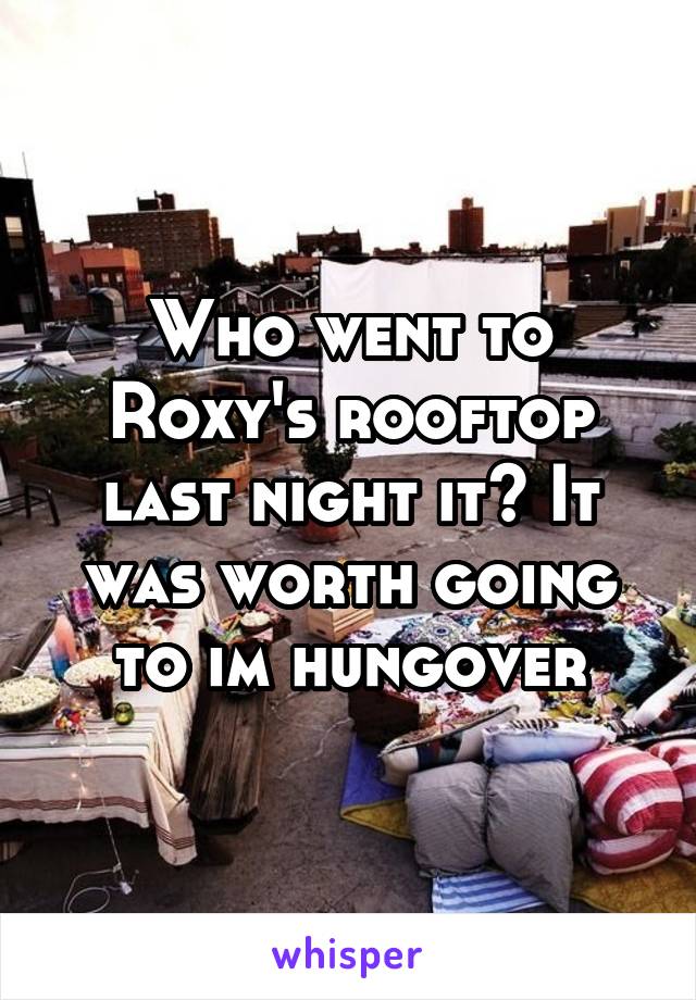 Who went to Roxy's rooftop last night it? It was worth going to im hungover