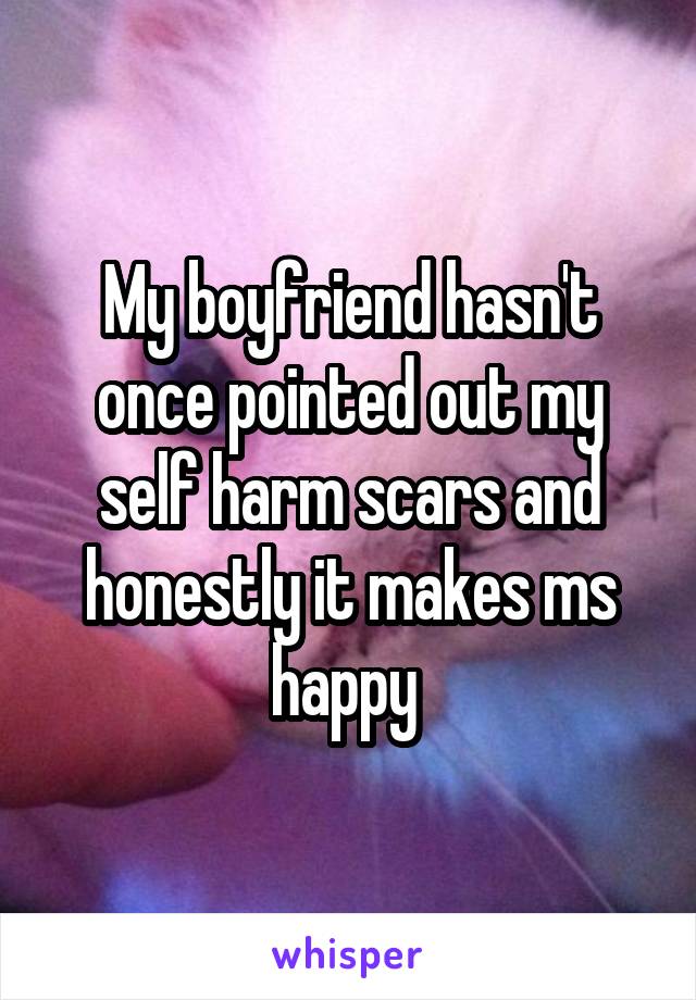 My boyfriend hasn't once pointed out my self harm scars and honestly it makes ms happy 
