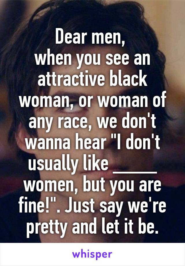 Dear men, 
when you see an attractive black woman, or woman of any race, we don't wanna hear "I don't usually like ____ women, but you are fine!". Just say we're pretty and let it be.