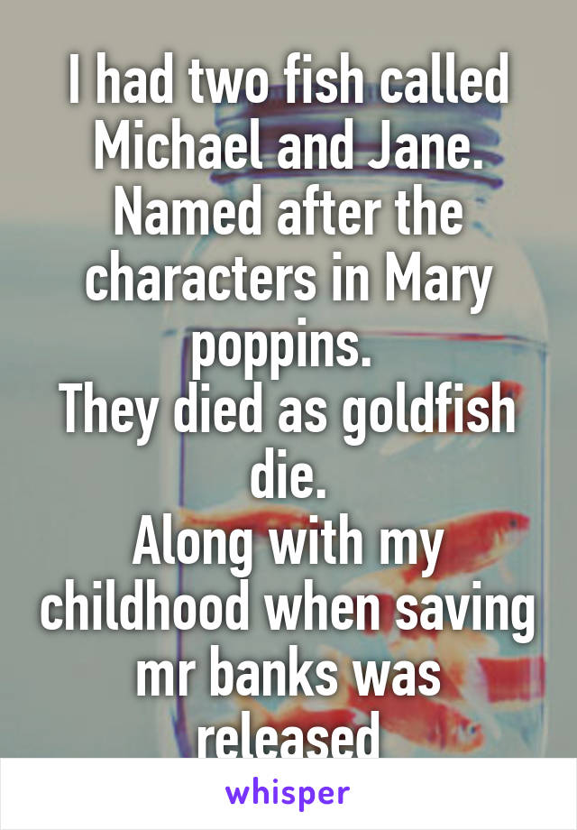 I had two fish called Michael and Jane.
Named after the characters in Mary poppins. 
They died as goldfish die.
Along with my childhood when saving mr banks was released