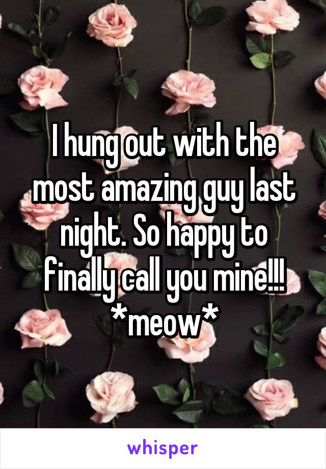 I hung out with the most amazing guy last night. So happy to finally call you mine!!! *meow*