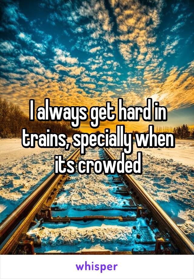 I always get hard in trains, specially when its crowded