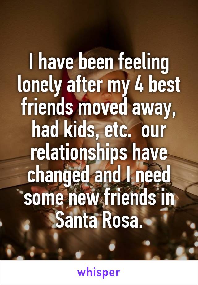 I have been feeling lonely after my 4 best friends moved away, had kids, etc.  our relationships have changed and I need some new friends in Santa Rosa.