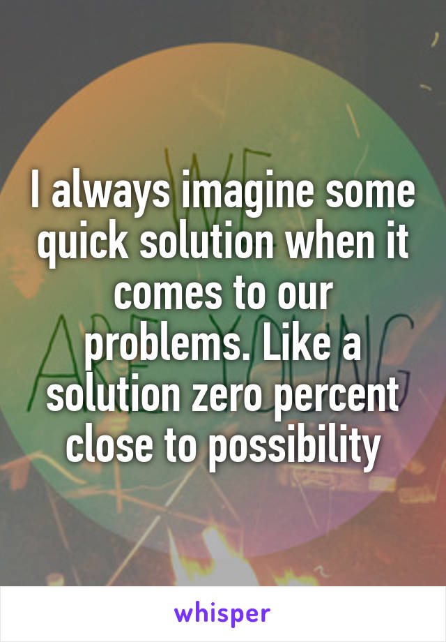I always imagine some quick solution when it comes to our problems. Like a solution zero percent close to possibility