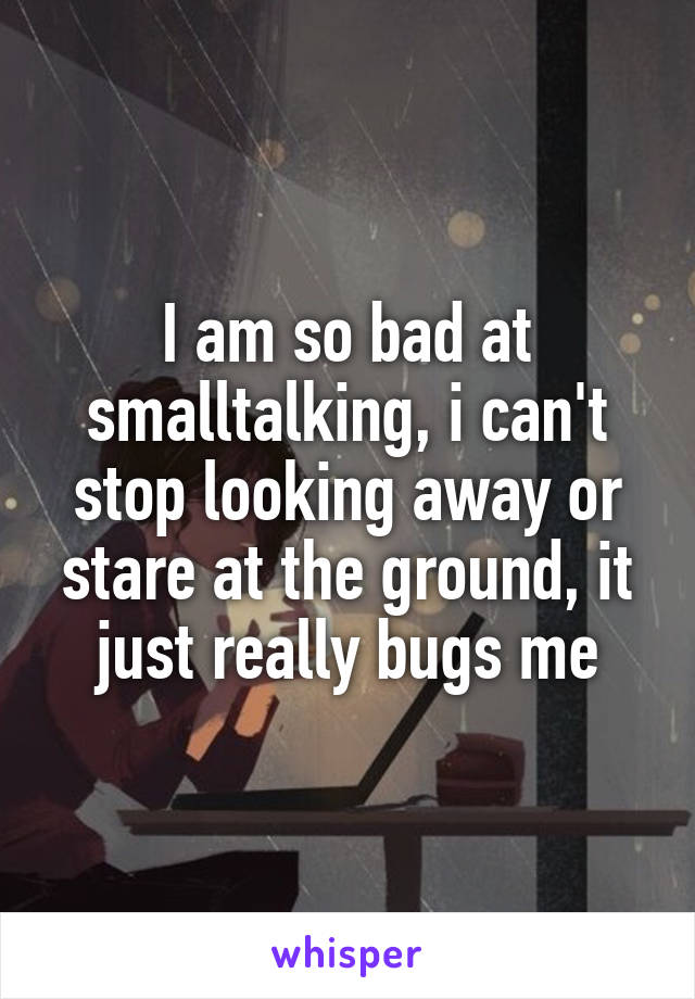 I am so bad at smalltalking, i can't stop looking away or stare at the ground, it just really bugs me