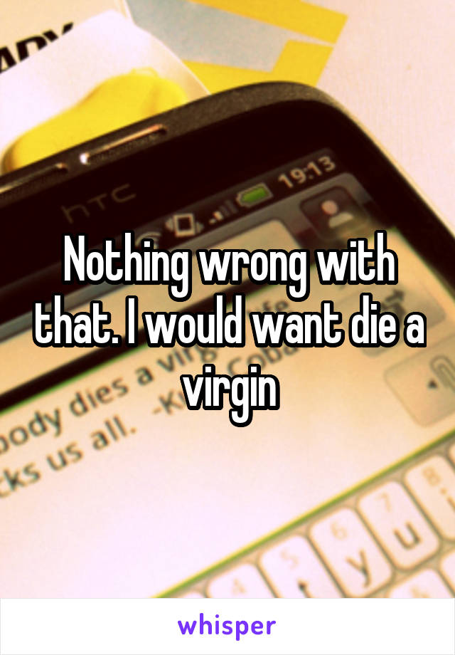 Nothing wrong with that. I would want die a virgin