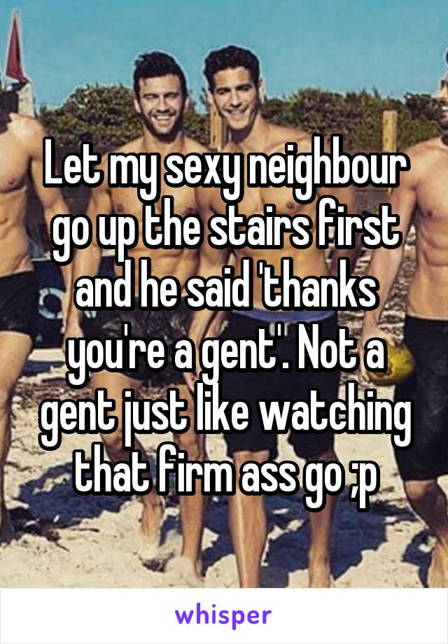 Let my sexy neighbour go up the stairs first and he said 'thanks you're a gent'. Not a gent just like watching that firm ass go ;p