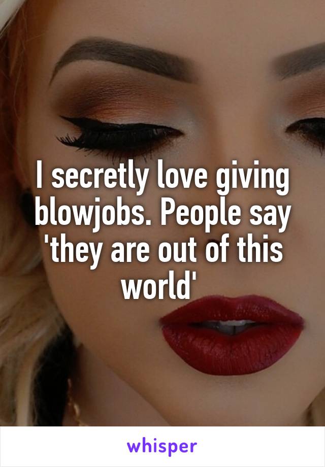 I secretly love giving blowjobs. People say 'they are out of this world' 