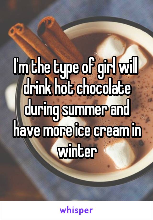 I'm the type of girl will  drink hot chocolate during summer and have more ice cream in winter