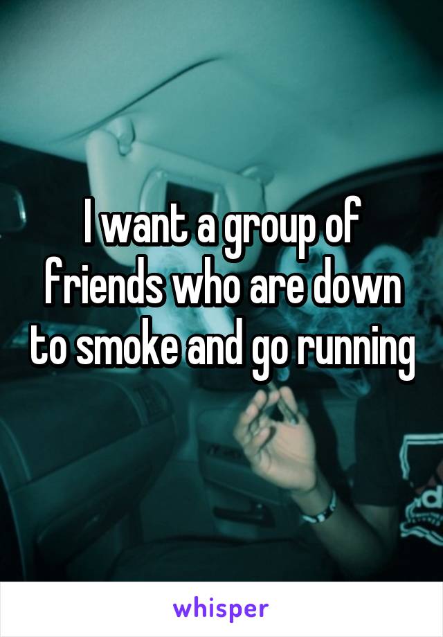 I want a group of friends who are down to smoke and go running 