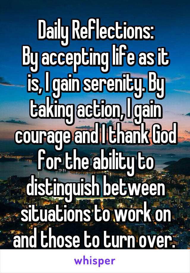 Daily Reflections:
By accepting life as it is, I gain serenity. By taking action, I gain courage and I thank God for the ability to distinguish between situations to work on and those to turn over. 