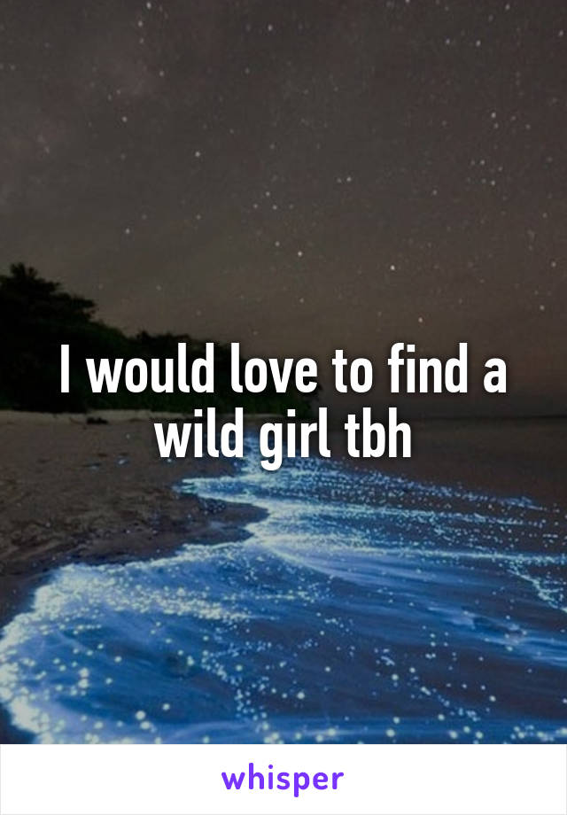 I would love to find a wild girl tbh