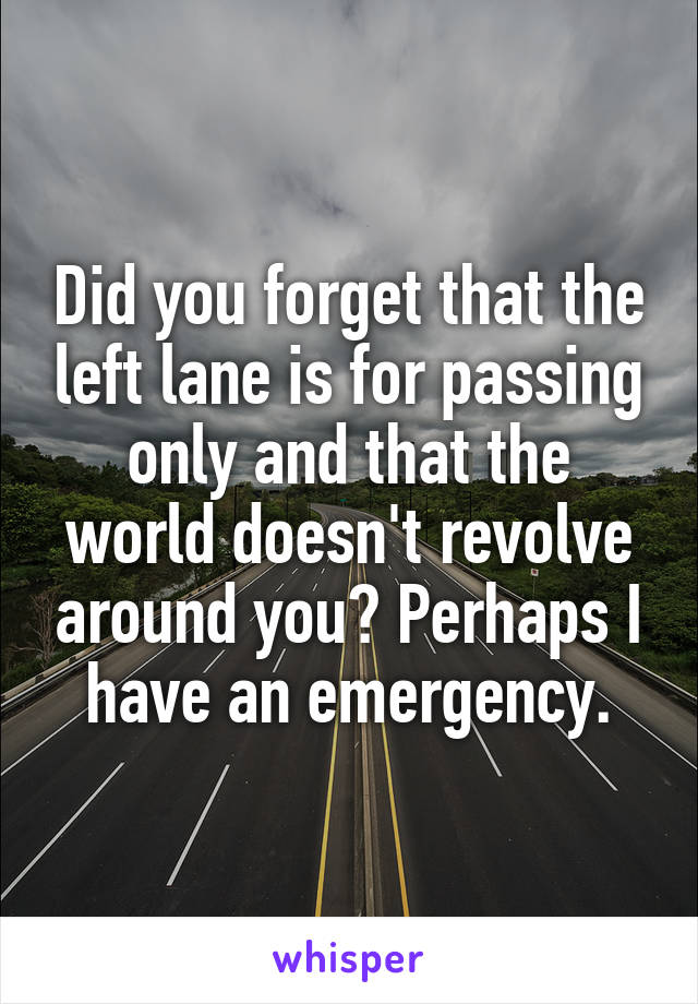 Did you forget that the left lane is for passing only and that the world doesn't revolve around you? Perhaps I have an emergency.