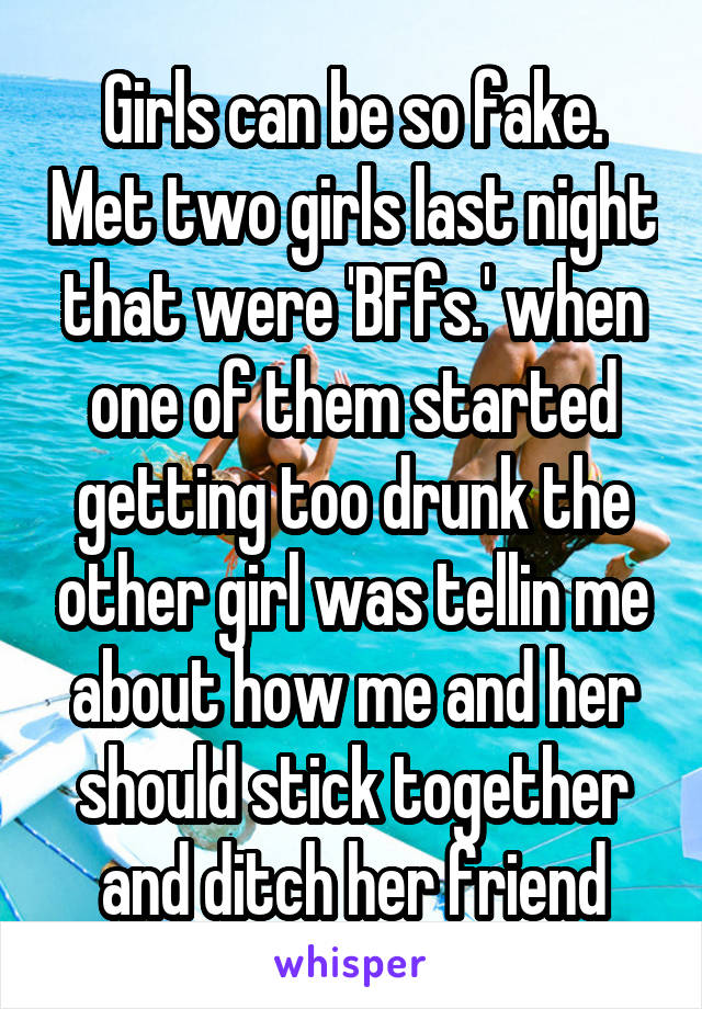 Girls can be so fake. Met two girls last night that were 'BFfs.' when one of them started getting too drunk the other girl was tellin me about how me and her should stick together and ditch her friend