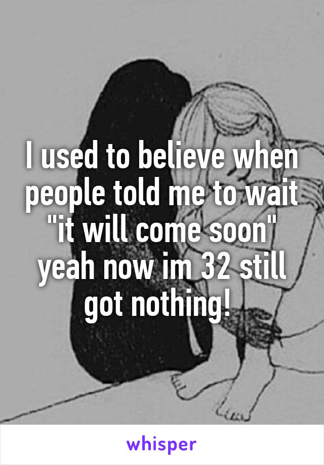 I used to believe when people told me to wait "it will come soon" yeah now im 32 still got nothing! 
