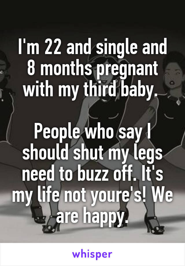 I'm 22 and single and 8 months pregnant with my third baby. 

People who say I should shut my legs need to buzz off. It's my life not youre's! We are happy.