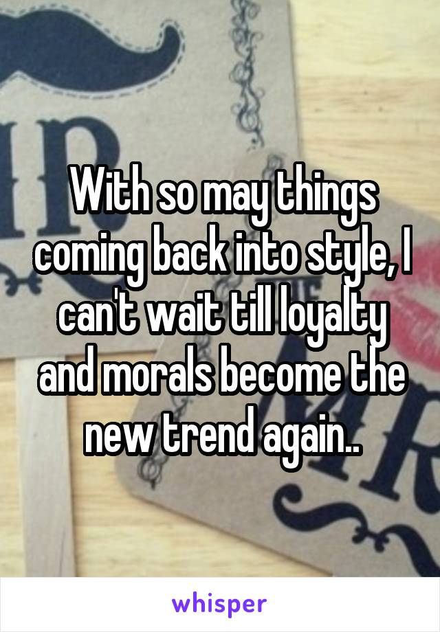 With so may things coming back into style, I can't wait till loyalty and morals become the new trend again..