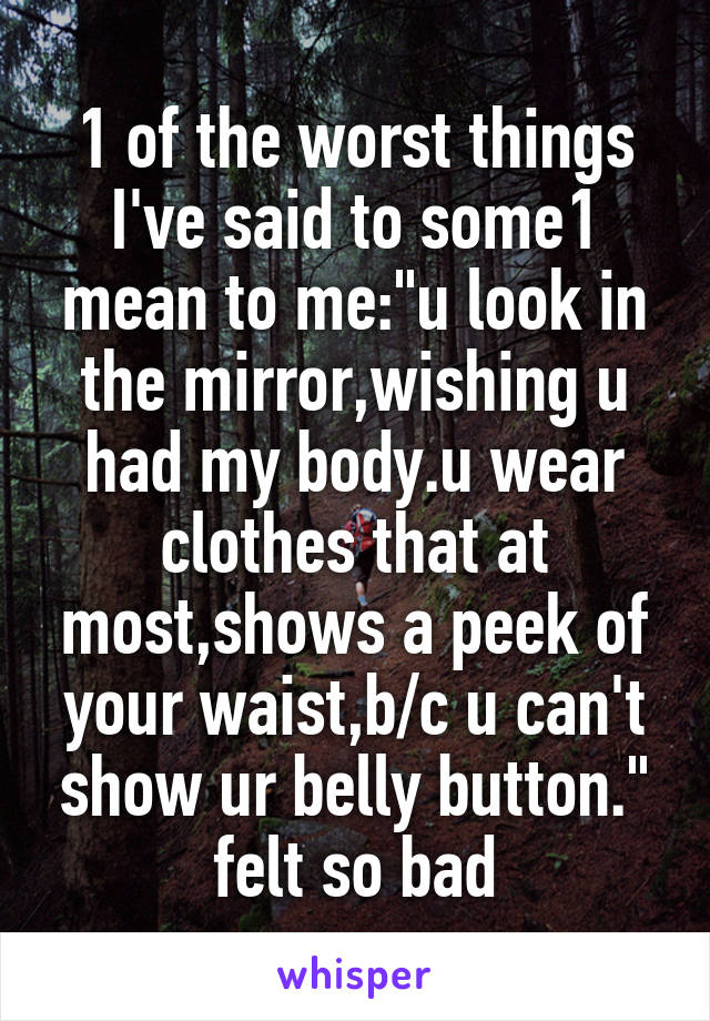 1 of the worst things I've said to some1 mean to me:"u look in the mirror,wishing u had my body.u wear clothes that at most,shows a peek of your waist,b/c u can't show ur belly button." felt so bad