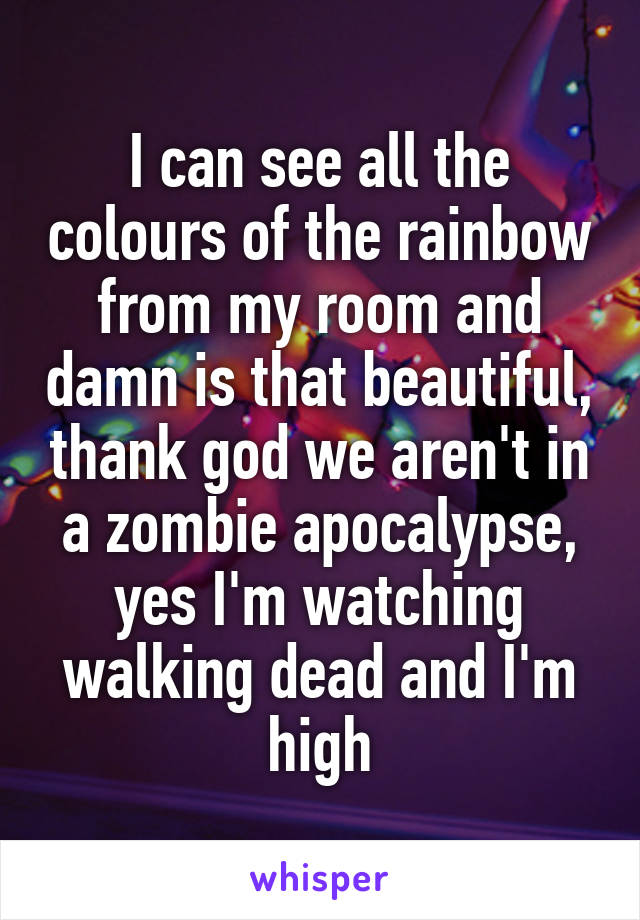 I can see all the colours of the rainbow from my room and damn is that beautiful, thank god we aren't in a zombie apocalypse, yes I'm watching walking dead and I'm high