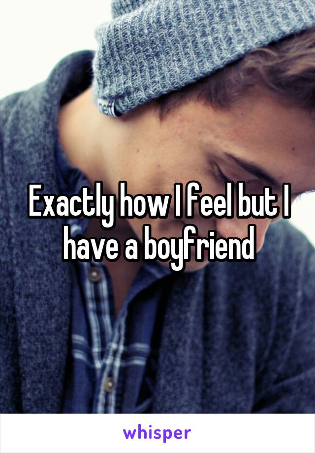 Exactly how I feel but I have a boyfriend