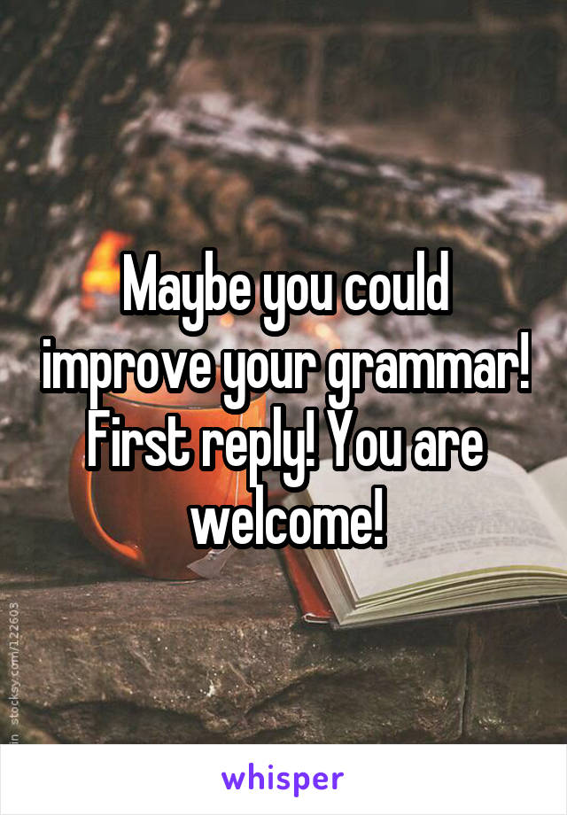Maybe you could improve your grammar! First reply! You are welcome!